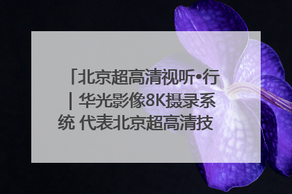 北京超高清视听•行｜华光影像8K摄录系统 代表北京超高清技术站上国家舞台